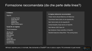 Formazione raccomandata (da che parte della linea?)
In Italiano:
Seguite:
• Luciano Floridi
• Paolo Benanti
• Datapizza
• Matteo Flora
• Marco Montemagno
Canali AI: (in inglese)
The AI breakdown
All about AI
Matt Wolfe
MattvidproAi
Fireship
The Ai grid
Mattew Berman
Ai explained
David Andrej
In Inglese (altamente raccomandato):
Tristan Harris (Social Dilemma e AI Dilemma)
Yuval Noah Harari (tutto ciò che riguarda AI)
Sam Harris (tutto ciò che riguarda AI)
Andrej Karpathy (Capo tecnico di OpenAI)
Sam Altman (CEO Open AI)
Ilya Sutskever (Capo scientifico di OpenAI)
Mustafa Suleyman (Deep Mind - The coming wave)
All’inizio capirete poco, è normale, fate domande a ChatGPT che vi aiuta a capire. Poi entrerete in quel mondo
 