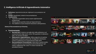2. Intelligenza Artiﬁciale di Apprendimento Automatico
15
● Deﬁnizione: Apprende dai dati per migliorare le sue prestazioni nel
tempo.
● Esempi: Classiﬁcatori, sistemi di raccomandazione.
● Caratteristiche:
● Capacità di apprendere senza essere esplicitamente
programmati.
● Utilizza grandi quantità di dati per l'apprendimento.
● Può adattarsi a nuove situazioni basandosi sull'esperienza.
Sistema di Raccomandazione per Streaming
● Funzionamento:
● Raccolta Dati: Il sistema raccoglie dati sulle preferenze e sul
comportamento degli utenti, come i ﬁlm guardati, le valutazioni
date, o le canzoni ascoltate.
● Elaborazione e Apprendimento: Utilizza algoritmi di machine
learning per analizzare questi dati. Gli algoritmi individuano
schemi e preferenze nei comportamenti degli utenti.
● Raccomandazioni Personalizzate: Sulla base di queste analisi,
il sistema genera raccomandazioni personalizzate per ogni
utente, suggerendo ﬁlm, serie TV o brani musicali che
potrebbero piacere.
 