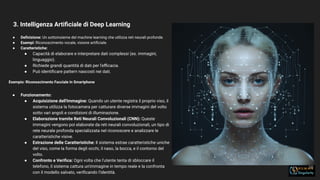 3. Intelligenza Artiﬁciale di Deep Learning
16
● Deﬁnizione: Un sottoinsieme del machine learning che utilizza reti neurali profonde.
● Esempi: Riconoscimento vocale, visione artiﬁciale.
● Caratteristiche:
● Capacità di elaborare e interpretare dati complessi (es. immagini,
linguaggio).
● Richiede grandi quantità di dati per l'eﬃcacia.
● Può identiﬁcare pattern nascosti nei dati.
Esempio: Riconoscimento Facciale in Smartphone
● Funzionamento:
● Acquisizione dell'Immagine: Quando un utente registra il proprio viso, il
sistema utilizza la fotocamera per catturare diverse immagini del volto
sotto vari angoli e condizioni di illuminazione.
● Elaborazione tramite Reti Neurali Convoluzionali (CNN): Queste
immagini vengono poi elaborate da reti neurali convoluzionali, un tipo di
rete neurale profonda specializzata nel riconoscere e analizzare le
caratteristiche visive.
● Estrazione delle Caratteristiche: Il sistema estrae caratteristiche uniche
del viso, come la forma degli occhi, il naso, la bocca, e il contorno del
volto.
● Confronto e Veriﬁca: Ogni volta che l'utente tenta di sbloccare il
telefono, il sistema cattura un'immagine in tempo reale e la confronta
con il modello salvato, veriﬁcando l'identità.
 