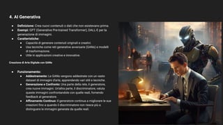 4. AI Generativa
17
● Deﬁnizione: Crea nuovi contenuti o dati che non esistevano prima.
● Esempi: GPT (Generative Pre-trained Transformer), DALL-E per la
generazione di immagini.
● Caratteristiche:
● Capacità di generare contenuti originali e creativi.
● Usa tecniche come reti generative avversarie (GANs) e modelli
di trasformazione.
● Utile in applicazioni creative e innovative.
Creazione di Arte Digitale con GANs
● Funzionamento:
● Addestramento: Le GANs vengono addestrate con un vasto
dataset di immagini d'arte, apprendendo vari stili e tecniche.
● Generazione e Confronto: Una parte della rete, il generatore,
crea nuove immagini. Un'altra parte, il discriminatore, valuta
queste immagini confrontandole con quelle reali, fornendo
feedback al generatore.
● Aﬃnamento Continuo: Il generatore continua a migliorare le sue
creazioni ﬁno a quando il discriminatore non riesce più a
distinguere le immagini generate da quelle reali.
Occhio a questa che vi frega il lavoro … o ve lo
potenzia. Poi ci torniamo …
 
