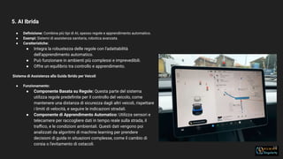 5. AI Ibrida
18
● Deﬁnizione: Combina più tipi di AI, spesso regole e apprendimento automatico.
● Esempi: Sistemi di assistenza sanitaria, robotica avanzata.
● Caratteristiche:
● Integra la robustezza delle regole con l'adattabilità
dell'apprendimento automatico.
● Può funzionare in ambienti più complessi e imprevedibili.
● Offre un equilibrio tra controllo e apprendimento.
Sistema di Assistenza alla Guida Ibrido per Veicoli
● Funzionamento:
● Componente Basata su Regole: Questa parte del sistema
utilizza regole predeﬁnite per il controllo del veicolo, come
mantenere una distanza di sicurezza dagli altri veicoli, rispettare
i limiti di velocità, e seguire le indicazioni stradali.
● Componente di Apprendimento Automatico: Utilizza sensori e
telecamere per raccogliere dati in tempo reale sulla strada, il
traﬃco, e le condizioni ambientali. Questi dati vengono poi
analizzati da algoritmi di machine learning per prendere
decisioni di guida in situazioni complesse, come il cambio di
corsia o l'evitamento di ostacoli.
 