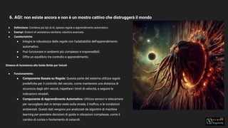 6. AGI: non esiste ancora e non è un mostro cattivo che distruggerà il mondo
19
● Deﬁnizione: Combina più tipi di AI, spesso regole e apprendimento automatico.
● Esempi: Sistemi di assistenza sanitaria, robotica avanzata.
● Caratteristiche:
● Integra la robustezza delle regole con l'adattabilità dell'apprendimento
automatico.
● Può funzionare in ambienti più complessi e imprevedibili.
● Offre un equilibrio tra controllo e apprendimento.
Sistema di Assistenza alla Guida Ibrido per Veicoli
● Funzionamento:
● Componente Basata su Regole: Questa parte del sistema utilizza regole
predeﬁnite per il controllo del veicolo, come mantenere una distanza di
sicurezza dagli altri veicoli, rispettare i limiti di velocità, e seguire le
indicazioni stradali.
● Componente di Apprendimento Automatico: Utilizza sensori e telecamere
per raccogliere dati in tempo reale sulla strada, il traﬃco, e le condizioni
ambientali. Questi dati vengono poi analizzati da algoritmi di machine
learning per prendere decisioni di guida in situazioni complesse, come il
cambio di corsia o l'evitamento di ostacoli.
 