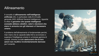 Allineamento
Il concetto di allineamento nell'intelligenza
artificiale (AI), in particolare nelle AI di livello
generale (AGI, Artificial General Intelligence), riguarda
la sfida di garantire che queste intelligenze
avanzate abbiano obiettivi, valori e decisioni che
siano in armonia con gli interessi e il benessere
umano.
Il problema dell'allineamento è fondamentale perché,
man mano che le capacità delle AGI si avvicinano o
superano l'intelligenza umana in un'ampia gamma di
compiti, diventa cruciale assicurarsi che le loro
azioni non risultino involontariamente dannose
per l'umanità.
 