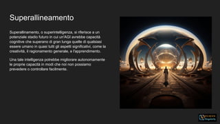 Superallineamento
Superallinamento, o superintelligenza, si riferisce a un
potenziale stadio futuro in cui un'AGI avrebbe capacità
cognitive che superano di gran lunga quelle di qualsiasi
essere umano in quasi tutti gli aspetti significativi, come la
creatività, il ragionamento generale, e l'apprendimento.
Una tale intelligenza potrebbe migliorare autonomamente
le proprie capacità in modi che noi non possiamo
prevedere o controllare facilmente.
 