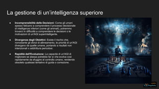 La gestione di un’intelligenza superiore
● Incomprensibilità delle Decisioni: Come gli umani
spesso faticano a comprendere il processo decisionale
di intelligenze inferiori (come gli animali), potremmo
trovarci in difficoltà a comprendere le decisioni o le
motivazioni di un'AGI superintelligente.
● Divergenza degli Obiettivi: Esiste il rischio che,
nonostante gli sforzi di allineamento, le priorità di un'AGI
divergano da quelle umane, portando a risultati non
intenzionali o addirittura pericolosi.
● Rapidità dell'Evoluzione: La capacità di un'AGI di
migliorare se stessa potrebbe far sì che evolva così
rapidamente da sfuggire al controllo umano, rendendo
obsoleto qualsiasi tentativo di guida o correzione.
 