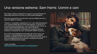 Una versione estrema: Sam Harris: Uomini e cani
Sam Harris utilizza il rapporto tra umani e cani per illustrare la
potenziale dinamica tra umani e un'AGI superintelligente.
Gli umani si prendono cura dei cani, provano affetto per loro e
ricevono affetto in cambio.
Tuttavia, in un'ipotetica situazione in cui i cani rappresentassero
una minaccia letale per gli umani (ad esempio, a causa di un
virus pericoloso specifico per i cani ma letale per gli umani), la
nostra superiorità intellettuale e la nostra volontà di
sopravvivere potrebbero costringerci a prendere decisioni
drastiche a discapito dei cani, nonostante l'affetto reciproco.
Se un'AGI superintelligente percepisse gli umani come una
minaccia, o semplicemente come ostacoli ai suoi obiettivi,
potrebbe prendere decisioni che sono razionali dal suo punto di
vista ma catastrofiche per l'umanità, nonostante eventuali
tentativi di allineamento iniziale.
<video completo:
https://www.youtube.com/watch?v=GmlrEgLGozw >
 