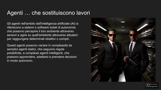 Agenti … che sostituiscono lavori
Gli agenti nell'ambito dell'intelligenza artificiale (AI) si
riferiscono a sistemi o software dotati di autonomia
che possono percepire il loro ambiente attraverso
sensori e agire su quell'ambiente attraverso attuatori
per raggiungere determinati obiettivi o compiti.
Questi agenti possono variare in complessità da
semplici agenti statici, che seguono regole
predefinite, a complessi agenti intelligenti, che
possono apprendere, adattarsi e prendere decisioni
in modo autonomo.
 