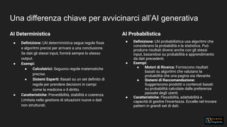 Una differenza chiave per avvicinarci all’AI generativa
AI Deterministica
● Deﬁnizione: L'AI deterministica segue regole ﬁsse
e algoritmi precisi per arrivare a una conclusione.
Se dati gli stessi input, fornirà sempre lo stesso
output.
● Esempi:
● Calcolatrici: Seguono regole matematiche
precise.
● Sistemi Esperti: Basati su un set deﬁnito di
regole per prendere decisioni in campi
come la medicina o il diritto.
● Caratteristiche: Prevedibilità, stabilità e coerenza.
Limitata nella gestione di situazioni nuove o dati
non strutturati.
AI Probabilistica
● Deﬁnizione: L'AI probabilistica usa algoritmi che
considerano la probabilità e la statistica. Può
produrre risultati diversi anche con gli stessi
input, basandosi su probabilità e apprendimento
da dati precedenti.
● Esempi:
● Motori di Ricerca: Forniscono risultati
basati su algoritmi che valutano la
probabilità che una pagina sia rilevante.
● Sistemi di Raccomandazione:
Suggeriscono prodotti o contenuti basati
su probabilità calcolate dalle preferenze
passate degli utenti.
● Caratteristiche: Flessibilità, adattabilità e
capacità di gestire l'incertezza. Eccelle nel trovare
pattern in grandi set di dati.
 