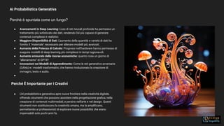 AI Probabilistica Generativa
Perchè è spuntata come un fungo?
27
● Avanzamenti in Deep Learning: L'uso di reti neurali profonde ha permesso un
trattamento più soﬁsticato dei dati, rendendo l'AI più capace di generare
contenuti complessi e realistici.
● Maggiore Disponibilità di Dati: L'aumento della quantità e varietà di dati ha
fornito il "materiale" necessario per allenare modelli più avanzati.
● Aumento della Potenza di Calcolo: Progressi nell'hardware hanno permesso di
eseguire modelli di deep learning più complessi in tempi ragionevoli.
● Aumento smisurato delle risorse economiche: quanto cosa un giorno di
“allenamento” di GPT4?
● Innovazioni nei Modelli di Apprendimento: Come le reti generative avversarie
(GANs) e i modelli trasformativi, che hanno rivoluzionato la creazione di
immagini, testo e audio.
●
Perché È Importante per i Creativi
● L'AI probabilistica generativa apre nuove frontiere nella creatività digitale,
offrendo strumenti che possono assistere nella progettazione graﬁca, nella
creazione di contenuti multimediali, e persino nell'arte e nel design. Questi
strumenti non sostituiscono la creatività umana, ma la ampliﬁcano,
permettendo ai professionisti di esplorare nuove possibilità che erano
impensabili solo pochi anni fa.
 