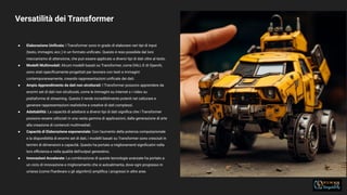 Versatilità dei Transformer
29
● Elaborazione Uniﬁcata: I Transformer sono in grado di elaborare vari tipi di input
(testo, immagini, ecc.) in un formato uniﬁcato. Questo è reso possibile dal loro
meccanismo di attenzione, che può essere applicato a diversi tipi di dati oltre al testo.
● Modelli Multimodali: Alcuni modelli basati su Transformer, come DALL-E di OpenAI,
sono stati speciﬁcamente progettati per lavorare con testi e immagini
contemporaneamente, creando rappresentazioni uniﬁcate dei dati.
● Ampio Apprendimento da dati non strutturati: I Transformer possono apprendere da
enormi set di dati non strutturati, come le immagini su internet o i video su
piattaforme di streaming. Questo li rende incredibilmente potenti nel catturare e
generare rappresentazioni realistiche e creative di dati complessi.
● Adattabilità: La capacità di adattarsi a diversi tipi di dati signiﬁca che i Transformer
possono essere utilizzati in una vasta gamma di applicazioni, dalla generazione di arte
alla creazione di contenuti multimediali.
● Capacità di Elaborazione esponenziale: Con l'aumento della potenza computazionale
e la disponibilità di enormi set di dati, i modelli basati su Transformer sono cresciuti in
termini di dimensioni e capacità. Questo ha portato a miglioramenti signiﬁcativi nella
loro eﬃcienza e nella qualità dell'output generativo.
● Innovazioni Accelerate: La combinazione di queste tecnologie avanzate ha portato a
un ciclo di innovazione e miglioramento che si autoalimenta, dove ogni progresso in
un'area (come l'hardware o gli algoritmi) ampliﬁca i progressi in altre aree.
 
