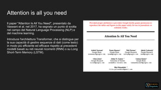 Attention is all you need
Il paper "Attention Is All You Need", presentato da
Vaswani et al. nel 2017, ha segnato un punto di svolta
nel campo del Natural Language Processing (NLP) e
del machine learning.
Introduce l'architettura Transformer, che si distingue per
la sua capacità di gestire sequenze di dati (come testo)
in modo più efficiente ed efficace rispetto ai precedenti
modelli basati su reti neurali ricorrenti (RNN) o su Long
Short-Term Memory (LSTM).
 