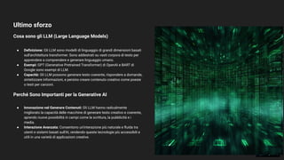 Ultimo sforzo
Cosa sono gli LLM (Large Language Models)
31
● Deﬁnizione: Gli LLM sono modelli di linguaggio di grandi dimensioni basati
sull'architettura transformer. Sono addestrati su vasti corpora di testo per
apprendere a comprendere e generare linguaggio umano.
● Esempi: GPT (Generative Pretrained Transformer) di OpenAI e BART di
Google sono esempi di LLM.
● Capacità: Gli LLM possono generare testo coerente, rispondere a domande,
sintetizzare informazioni, e persino creare contenuto creativo come poesie
o testi per canzoni.
Perché Sono Importanti per la Generative AI
● Innovazione nel Generare Contenuti: Gli LLM hanno radicalmente
migliorato la capacità delle macchine di generare testo creativo e coerente,
aprendo nuove possibilità in campi come la scrittura, la pubblicità e i
media.
● Interazione Avanzata: Consentono un'interazione più naturale e ﬂuida tra
utenti e sistemi basati sull'AI, rendendo queste tecnologie più accessibili e
utili in una varietà di applicazioni creative.
 