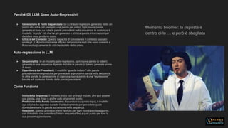Perché Gli LLM Sono Auto-Regressivi
32
● Generazione di Testo Sequenziale: Gli LLM auto-regressivi generano testo un
pezzo alla volta (ad esempio, una parola per volta). Ogni nuova parola
generata si basa su tutte le parole precedenti nella sequenza. In sostanza, il
modello "ricorda" ciò che ha già generato e utilizza queste informazioni per
decidere cosa produrre dopo.
● Utilizzo del Contesto: Questa capacità di considerare il contesto passato
rende gli LLM particolarmente eﬃcaci nel produrre testi che sono coerenti e
ﬂuiscono logicamente da ciò che è stato detto prima.
Auto-regressione in LLM
● Sequenzialità: In un modello auto-regressivo, ogni nuova parola (o token)
generata in una sequenza dipende da tutte le parole (o token) generate prima
di essa.
● Dipendenza dai Precedenti: Il modello "guarda indietro" alle parole
precedentemente prodotte per prevedere la prossima parola nella sequenza.
In altre parole, la generazione di ciascuna nuova parola è una "regressione"
basata sul contesto fornito dalle parole precedenti.
Come Funziona
Inizio della Sequenza: Il modello inizia con un input iniziale, che può essere
una parola, una frase o anche solo un prompt vuoto.
Predizione della Parola Successiva: Basandosi su questo input, il modello
usa ciò che ha appreso durante l'addestramento per prevedere quale
dovrebbe essere la parola successiva nella sequenza.
Iterazione: Questo processo viene ripetuto per ogni nuova parola aggiunta,
con il modello che considera l'intera sequenza ﬁno a quel punto per fare la
sua prossima previsione.
Memento boomer: la risposta è
dentro di te … e però è sbagliata
 