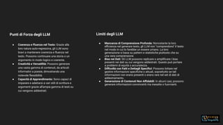 33
Punti di Forza degli LLM
● Coerenza e Fluenza nel Testo: Grazie alla
loro natura auto-regressiva, gli LLM sono
bravi a mantenere coerenza e ﬂuenza nel
testo. Possono continuare una storia o un
argomento in modo logico e coerente.
● Creatività e Versatilità: Possono generare
una vasta gamma di contenuti, da articoli
informativi a poesie, dimostrando una
notevole ﬂessibilità.
● Capacità di Apprendimento: Sono capaci di
imparare e adattarsi a vari stili di scrittura e
argomenti grazie all'ampia gamma di testi su
cui vengono addestrati.
Limiti degli LLM
● Mancanza di Comprensione Profonda: Nonostante la loro
eﬃcienza nel generare testo, gli LLM non "comprendono" il testo
nel modo in cui lo farebbe un essere umano. La loro
generazione si basa su pattern e statistiche piuttosto che su
una vera comprensione.
● Bias nei Dati: Gli LLM possono replicare o ampliﬁcare i bias
presenti nei dati su cui vengono addestrati. Questo può portare
a problemi di equità o accuratezza.
● Diﬃcoltà con Fatti e Dettagli Speciﬁci: Possono lottare nel
gestire informazioni speciﬁche o attuali, soprattutto se tali
informazioni non erano presenti o erano rare nel set di dati di
addestramento.
● Generazione di Contenuti Non Aﬃdabili: In alcuni casi, possono
generare informazioni convincenti ma inesatte o fuorvianti.
 