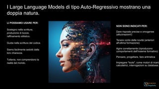 LI POSSIAMO USARE PER:
Sostegno nella scrittura,
produzione di bozze,
raffinamento stilistico.
Guida nella scrittura del codice.
Siamo facilmente sedotti dalla
loro chiarezza.
Tuttavia, non comprendono la
realtà del mondo.
I Large Language Models di tipo Auto-Regressivo mostrano una
doppia natura.
NON SONO INDICATI PER:
Dare risposte precise e omogenee
(allucinazioni!)
Tenere conto delle novità (anteriori
all'ultima formazione)
Agire correttamente (riproducono
comportamenti dell'insieme formativo)
Pensare, progettare, fare aritmetica
Impiegare "tools", come motori di ricerc
calcolatrici, interrogazioni su database..
 