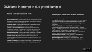 Dividiamo in prompt in due grandi famiglie
35
Prompt per la Generazione di Testo
Richieste Informative: Questi prompt cercano informazioni fattuali o
spiegazioni. Esempi includono domande su eventi storici, concetti
scientiﬁci o questioni mondiali attuali.
Scrittura Creativa: Prompt che chiedono all'IA di generare storie,
poesie, dialoghi o qualsiasi forma di testo creativo.
Compiti di Risoluzione Problemi: Coinvolgono scenari in cui si
necessitano soluzioni o suggerimenti, come per la risoluzione di
problemi, la generazione di idee o la pianiﬁcazione di strategie.
Assistenza Educativa: Prompt che cercano spiegazioni di concetti
accademici, aiuto con i compiti o risorse per l'apprendimento.
Compiti Relativi alla Lingua: Questo include la traduzione, la
correzione grammaticale o l'assistenza nell'apprendimento di una
nuova lingua.
Consigli Personali: Alla ricerca di orientamento o suggerimenti per
decisioni personali, scelte di stile di vita o relazioni interpersonali.
Prompt per la Generazione di Testo-Immagine
Immagini Descrittive: Prompt che descrivono una scena, un oggetto
o un personaggio speciﬁco che si desidera che l'IA visualizzi. Più
dettagliata è la descrizione, più accuratamente l'IA può generare
l'immagine.
Arte Concettuale: Questi prompt chiedono arte astratta o
concettuale, spesso coinvolgendo elementi tematici o simbolici.
Design e Architettura: Richieste di design come moda, arredamento
interno, strutture architettoniche o design di prodotti.
Rappresentazione Storica o Culturale: Raﬃgurare scene storiche,
elementi culturali o abiti e ambienti tradizionali.
Immagini Fantasy e Sci-Fi: Creare immagini di mondi fantasy,
creature mitiche o ambientazioni di fantascienza.
Illustrazioni Educative: Ausili visivi a scopo educativo, come
diagrammi, illustrazioni scientiﬁche o ricostruzioni storiche.
 
