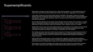 Supersemplificando
Rete Neurale: Immagina una rete neurale come un ufficio molto complesso in cui entra dell'informazione (in
questo caso, dati) che deve essere elaborata per prendere una decisione o raggiungere una conclusione.
Layer (Strati): Questi sono come diversi reparti all'interno dell'ufficio. Ogni reparto (o strato) ha una parte
specifica del lavoro da elaborare riguardo le informazioni in arrivo. In una rete neurale, hai più strati attraverso i
quali passano i dati, e ogni strato successivo impara a riconoscere schemi sempre più complessi basandosi
sull'output del precedente.
Neurons (Neuroni): All'interno di ogni reparto, hai dei lavoratori (neuroni). Proprio come i lavoratori in un ufficio,
ognuno è responsabile di gestire una piccola parte del compito. In una rete neurale, i neuroni sono le unità di
elaborazione di base che lavorano insieme per processare i dati in ingresso e produrre un risultato.
Weight (Pesi): Pensa ai pesi come alla quantità di attenzione o importanza che un lavoratore (neurone) dà alle
informazioni che riceve. Se il peso è alto, significa che il lavoratore considera quella informazione molto
importante per prendere una decisione. Se è basso, l'informazione non è così influente.
Bias: Questo può essere visto come lo stile di lavoro personale o l'inclinazione di ogni lavoratore (neurone). È
una sorta di regolazione o filtro che applicano alla loro parte di lavoro in base alla propria prospettiva. In una
rete neurale, il bias consente ai neuroni di considerare l'input sufficientemente significativo da passarlo al
reparto successivo.
Quando l'ufficio (rete neurale) riceve un nuovo compito (dati in ingresso), ogni reparto (strato) elabora le
informazioni, con i lavoratori (neuroni) che si concentrano su aspetti diversi secondo il loro ruolo (pesi e bias). Il
reparto finale produce il risultato (dati in uscita), che è il frutto del lavoro dell'intero ufficio sul compito.
Nel contesto di un modello di linguaggio, tutto questo processo viene utilizzato per comprendere e generare
testo: l'"ufficio" elabora le parole in ingresso e decide quale dovrebbe essere la prossima in una frase.
 