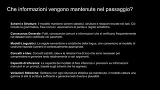 Che informazioni vengono mantenute nel passaggio?
Schemi e Strutture: Il modello mantiene schemi statistici, strutture e relazioni trovate nei dati. Ciò
include la grammatica, frasi comuni, associazioni di parole e regole sintattiche.
Conoscenza Generale: Fatti, conoscenze comuni e informazioni che si verificano frequentemente
nel dataset sono codificate nei parametri.
Modelli Linguistici: Le regole semantiche e sintattiche della lingua, che consentono al modello di
costruire risposte coerenti e contestualmente appropriate.
Concetti e Idee: Concetti astratti, idee e le relazioni tra di loro che sono necessari per
comprendere e generare testo relativamente a vari argomenti.
Capacità di Inferenza: La capacità del modello di fare inferenze o previsioni su informazioni
mancanti in un prompt, basate sugli schemi che ha appreso.
Variazioni Stilistiche: Sebbene non ogni sfumatura stilistica sia mantenuta, il modello cattura una
gamma di stili di scrittura sufficienti a generare testi diversi e plausibili.
 