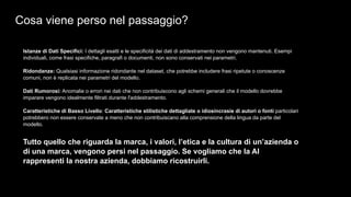 Cosa viene perso nel passaggio?
Istanze di Dati Specifici: I dettagli esatti e le specificità dei dati di addestramento non vengono mantenuti. Esempi
individuali, come frasi specifiche, paragrafi o documenti, non sono conservati nei parametri.
Ridondanze: Qualsiasi informazione ridondante nel dataset, che potrebbe includere frasi ripetute o conoscenze
comuni, non è replicata nei parametri del modello.
Dati Rumorosi: Anomalie o errori nei dati che non contribuiscono agli schemi generali che il modello dovrebbe
imparare vengono idealmente filtrati durante l'addestramento.
Caratteristiche di Basso Livello: Caratteristiche stilistiche dettagliate o idiosincrasie di autori o fonti particolari
potrebbero non essere conservate a meno che non contribuiscano alla comprensione della lingua da parte del
modello.
Tutto quello che riguarda la marca, i valori, l’etica e la cultura di un’azienda o
di una marca, vengono persi nel passaggio. Se vogliamo che la AI
rappresenti la nostra azienda, dobbiamo ricostruirli.
 