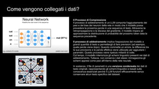 Come vengono collegati i dati?
Il Processo di Compressione
Il processo di addestramento di un LLM comporta l'aggiustamento dei
pesi e dei bias dei neuroni della rete in modo che il modello possa
prevedere la prossima parola in una sequenza di testo. Attraverso la
retropropagazione e la discesa del gradiente, il modello impara ad
approssimare la distribuzione di probabilità del prossimo token data la
sequenza precedente.
Il processo di addestramento implica l'esposizione del modello a
grandi quantità di testo e permettergli di fare previsioni (ad esempio,
quale parola viene dopo). Quando commette un errore, la differenza tra
la sua previsione e la parola effettiva viene utilizzata per aggiustare i
parametri. Questo processo viene ripetuto miliardi di volte.
Col tempo, il modello interiorizza gli schemi linguistici presenti nei dati di
addestramento. Tuttavia, non conserva i dati stessi; immagazzina gli
schemi appresi come pesi all'interno della rete neurale.
In sostanza, il file di parametri è una versione condensata dei dati di
testo originali, rappresentando gli schemi linguistici e basati sulla
conoscenza essenziali perché il LLM funzioni efficacemente senza
conservare alcun testo specifico del dataset.
 
