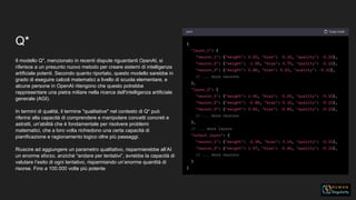 Q*
Il modello Q*, menzionato in recenti dispute riguardanti OpenAI, si
riferisce a un presunto nuovo metodo per creare sistemi di intelligenza
artificiale potenti. Secondo quanto riportato, questo modello sarebbe in
grado di eseguire calcoli matematici a livello di scuola elementare, e
alcune persone in OpenAI ritengono che questo potrebbe
rappresentare una pietra miliare nella ricerca dell'intelligenza artificiale
generale (AGI).
In termini di qualità, il termine "qualitative" nel contesto di Q* può
riferirsi alla capacità di comprendere e manipolare concetti concreti e
astratti, un'abilità che è fondamentale per risolvere problemi
matematici, che a loro volta richiedono una certa capacità di
pianificazione e ragionamento logico oltre più passaggi.
Riuscire ad aggiungere un parametro qualitativo, risparmierebbe all’AI
un enorme sforzo, anziché “andare per tentativi”, avrebbe la capacità di
valutare l’esito di ogni tentativo, risparmiando un’enorme quantità di
risorse. Fino a 100.000 volte più potente
 