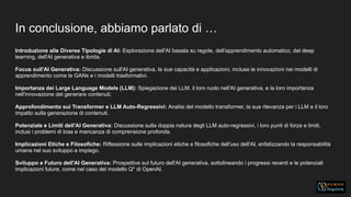 In conclusione, abbiamo parlato di …
Introduzione alle Diverse Tipologie di AI: Esplorazione dell'AI basata su regole, dell'apprendimento automatico, del deep
learning, dell'AI generativa e ibrida.
Focus sull'AI Generativa: Discussione sull'AI generativa, le sue capacità e applicazioni, incluse le innovazioni nei modelli di
apprendimento come le GANs e i modelli trasformativi.
Importanza dei Large Language Models (LLM): Spiegazione dei LLM, il loro ruolo nell'AI generativa, e la loro importanza
nell'innovazione del generare contenuti.
Approfondimento sui Transformer e LLM Auto-Regressivi: Analisi del modello transformer, la sua rilevanza per i LLM e il loro
impatto sulla generazione di contenuti.
Potenziale e Limiti dell'AI Generativa: Discussione sulla doppia natura degli LLM auto-regressivi, i loro punti di forza e limiti,
inclusi i problemi di bias e mancanza di comprensione profonda.
Implicazioni Etiche e Filosofiche: Riflessione sulle implicazioni etiche e filosofiche dell'uso dell'AI, enfatizzando la responsabilità
umana nel suo sviluppo e impiego.
Sviluppo e Futuro dell'AI Generativa: Prospettive sul futuro dell'AI generativa, sottolineando i progressi recenti e le potenziali
implicazioni future, come nel caso del modello Q* di OpenAI.
 