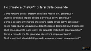Ho chiesto a ChatGPT di farsi delle domande
Come vengono gestiti i problemi di bias nei modelli di AI generativa?
Qual è il potenziale impatto sociale e lavorativo dell'AI generativa?
Come si possono affrontare le sfide etiche legate all'uso dell'AI generativa?
In che modo i Large Language Models differiscono dai modelli di AI tradizionali?
Quali sono gli aspetti legali relativi alla proprietà intellettuale generata dall'AI?
Come si prevede che l'AI generativa si evolverà nei prossimi anni?
Quali sono i limiti attuali dell'AI generativa e come possono essere superati?
 