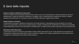 E darsi delle risposte
Gestione del Bias nei Modelli di AI Generativa:
Il bias nei modelli di AI viene affrontato attraverso diversi metodi, come la cura nella selezione e nella diversificazione dei dati di
addestramento, l'analisi dei risultati per identificare e correggere i bias, e l'implementazione di algoritmi per rilevare e mitigare
pregiudizi automaticamente. È un processo continuo che richiede attenzione e aggiornamenti costanti.
Impatto Sociale e Lavorativo:
L'AI generativa può portare a significativi cambiamenti nel mercato del lavoro, automatizzando alcune professioni ma creando
anche nuove opportunità in campi come la programmazione, il design e l'analisi dei dati. Socialmente, può migliorare l'accessibilità
e personalizzazione di servizi come l'educazione e l'intrattenimento, ma solleva anche questioni sulla privacy e la sicurezza dei dati.
Sfide Etiche dell'AI Generativa:
Le sfide etiche includono la creazione responsabile e l'utilizzo dell'AI, assicurando che non venga utilizzata per scopi dannosi. È
fondamentale sviluppare linee guida etiche e quadri normativi che regolino il suo impiego, specialmente in aree sensibili come la
sorveglianza, la manipolazione dei media e la discriminazione.
 