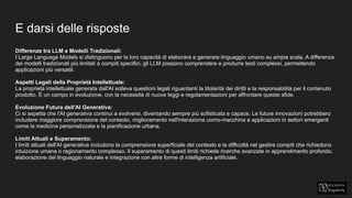 E darsi delle risposte
Differenze tra LLM e Modelli Tradizionali:
I Large Language Models si distinguono per la loro capacità di elaborare e generare linguaggio umano su ampia scala. A differenza
dei modelli tradizionali più limitati a compiti specifici, gli LLM possono comprendere e produrre testi complessi, permettendo
applicazioni più versatili.
Aspetti Legali della Proprietà Intellettuale:
La proprietà intellettuale generata dall'AI solleva questioni legali riguardanti la titolarità dei diritti e la responsabilità per il contenuto
prodotto. È un campo in evoluzione, con la necessità di nuove leggi e regolamentazioni per affrontare queste sfide.
Evoluzione Futura dell'AI Generativa:
Ci si aspetta che l'AI generativa continui a evolversi, diventando sempre più sofisticata e capace. Le future innovazioni potrebbero
includere maggiore comprensione del contesto, miglioramento nell'interazione uomo-macchina e applicazioni in settori emergenti
come la medicina personalizzata e la pianificazione urbana.
Limiti Attuali e Superamento:
I limiti attuali dell'AI generativa includono la comprensione superficiale del contesto e la difficoltà nel gestire compiti che richiedono
intuizione umana o ragionamento complesso. Il superamento di questi limiti richiede ricerche avanzate in apprendimento profondo,
elaborazione del linguaggio naturale e integrazione con altre forme di intelligenza artificiale.
 