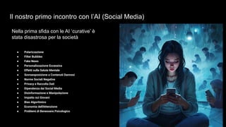 Il nostro primo incontro con l’AI (Social Media)
Nella prima sfida con le AI ‘curative’ è
stata disastrosa per la società
● Polarizzazione
● Filter Bubbles
● Fake News
● Personalizzazione Eccessiva
● Effetti sulla Salute Mentale
● Sovraesposizione a Contenuti Dannosi
● Norme Sociali Negative
● Privacy e Raccolta Dati
● Dipendenza dai Social Media
● Disinformazione e Manipolazione
● Impatto sui Giovani
● Bias Algoritmico
● Economia dell'Attenzione
● Problemi di Benessere Psicologico
 