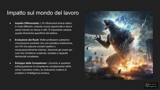Impatto sul mondo del lavoro
● Impatto Differenziato: L'AI influenzerà diversi settori
in modi differenti, creando nuove opportunità in alcuni
campi mentre ne riduce in altri. È importante valutare
queste dinamiche specifiche del settore.
● Evoluzione dei Ruoli: Molte professioni subiranno
un'evoluzione piuttosto che una semplice sostituzione,
con l'AI che assume compiti ripetitivi o
computazionalmente intensivi, liberando gli umani per
ruoli che richiedono creatività, empatia e capacità
decisionali complesse.
● Sviluppo delle Competenze: L'accento si sposterà
sull'acquisizione di competenze complementari all'AI,
come il pensiero critico, la risoluzione creativa di
problemi e l'intelligenza emotiva.
 