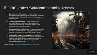 E’ ‘solo’ un’altra rivoluzione industriale (Harari)
● Connettendo le Rivoluzioni: La prima rivoluzione
industriale ha trasformato il mondo, accelerando lo sviluppo
tecnologico ma anche portando a profonde disuguaglianze e
tensioni globali.
● Conseguenze Inaspettate: L'introduzione di nuove
tecnologie ha avuto impatti profondi sulla società,
contribuendo all'emergere di ideologie estreme come
imperialismo, comunismo e nazismo.
● Una Nuova Svolta con l'AI: Oggi, l'AI rappresenta un'altra
rivoluzione industriale. La sua portata e potenziale sono
immensi, ma porta con sé nuove sfide etiche e sociali.
● La Necessità di Agire con Saggezza: Non possiamo
permetterci di ripetere gli errori del passato. È fondamentale
imparare dalle lezioni storiche per guidare l'AI verso un
futuro che beneficia tutti, evitando le trappole delle
disuguaglianze e dei conflitti.
<video completo: https://www.youtube.com/watch?v=UzOJiqN_DpM >
 