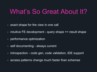 What’s So Great About It?
• exact shape for the view in one call
• intuitive FE development - query shape == result shape
• performance optimization
• self documenting - always current
• introspection - code gen, code validation, IDE support
• access patterns change much faster than schemas
 