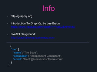 Info
• http://graphql.org
• Introduction To GraphQL by Lee Bryon
https://www.youtube.com/watch?v=Wq02BNrN1dU
• SWAPI playground:
http://graphql-swapi.parseapp.com
{
“me”: {
“name”: “Tim Scott”,
“occupation”: “Independent Consultant”,
“email”: “tscott@lunaversesoftware.com”
}
}
 