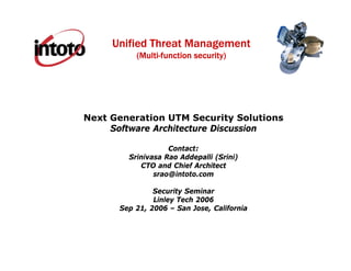 Unified Threat Management
          (Multi-function security)




Next Generation UTM Security Solutions
     Software Architecture Discussion

                   Contact:
        Srinivasa Rao Addepalli (Srini)
           CTO and Chief Architect
               srao@intoto.com

               Security Seminar
               Linley Tech 2006
      Sep 21, 2006 – San Jose, California
 