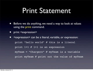 Print Statement
                •        Before we do anything, we need a way to look at values
                         using the print command.
                •        print <expression>
                •        <expression> can be a literal, variable, or expression:
                          print “hello world” # this is a literal
                          print 1+1 # 1+1 is an expression
                          myTeam = “Chargers” # myTeam is a variable
                          print myTeam # print out the value of myTeam




Monday, January 28, 13
 
