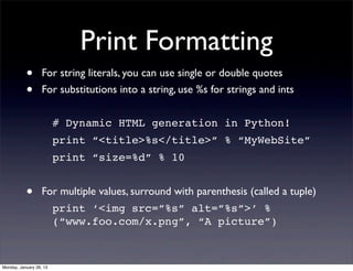 Print Formatting
           •       For string literals, you can use single or double quotes
           •       For substitutions into a string, use %s for strings and ints


                         # Dynamic HTML generation in Python!
                         print “<title>%s</title>” % “MyWebSite”
                         print “size=%d” % 10


           •       For multiple values, surround with parenthesis (called a tuple)
                         print ‘<img src=”%s” alt=”%s”>’ %
                         (“www.foo.com/x.png”, “A picture”)



Monday, January 28, 13
 