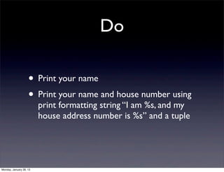 Do

                    • Print your name
                    • Print your name and house number using
                         print formatting string “I am %s, and my
                         house address number is %s” and a tuple




Monday, January 28, 13
 