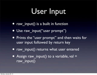 User Input
                    • raw_input() is a built in function
                    • Use raw_input(“user prompt”)
                    • Prints the “user prompt” and then waits for
                         user input followed by return key
                    • raw_input() returns what user entered
                    • Assign raw_input() to a variable, val =
                         raw_input()


Monday, January 28, 13
 