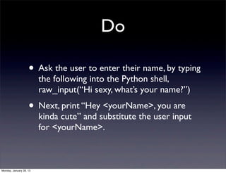 Do

                    • Ask the user to enter their name, by typing
                         the following into the Python shell,
                         raw_input(“Hi sexy, what’s your name?”)
                    • Next, print “Hey <yourName>, you are
                         kinda cute” and substitute the user input
                         for <yourName>.



Monday, January 28, 13
 