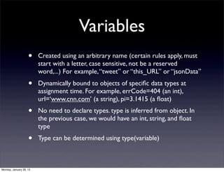 Variables
                    •    Created using an arbitrary name (certain rules apply, must
                         start with a letter, case sensitive, not be a reserved
                         word,...) For example, “tweet” or “this_URL” or “jsonData”
                    •    Dynamically bound to objects of speciﬁc data types at
                         assignment time. For example, errCode=404 (an int),
                         url=‘www.cnn.com’ (a string), pi=3.1415 (a ﬂoat)
                    •    No need to declare types. type is inferred from object. In
                         the previous case, we would have an int, string, and ﬂoat
                         type
                    •    Type can be determined using type(variable)



Monday, January 28, 13
 