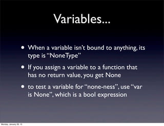 Variables...

                    • When a variable isn’t bound to anything, its
                         type is “NoneType”
                    • If you assign a variable to a function that
                         has no return value, you get None
                    • to test a variable for “none-ness”, use “var
                         is None”, which is a bool expression



Monday, January 28, 13
 