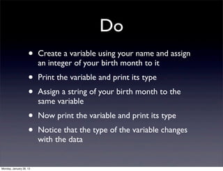 Do
                    •    Create a variable using your name and assign
                         an integer of your birth month to it
                    •    Print the variable and print its type
                    •    Assign a string of your birth month to the
                         same variable
                    •    Now print the variable and print its type
                    •    Notice that the type of the variable changes
                         with the data


Monday, January 28, 13
 