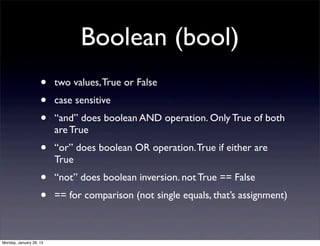 Boolean (bool)
                    •    two values, True or False
                    •    case sensitive
                    •    “and” does boolean AND operation. Only True of both
                         are True
                    •    “or” does boolean OR operation. True if either are
                         True
                    •    “not” does boolean inversion. not True == False
                    •    == for comparison (not single equals, that’s assignment)



Monday, January 28, 13
 