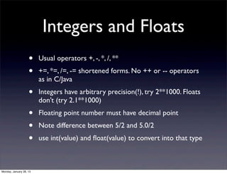 Integers and Floats
                    •    Usual operators +, -, *, /, **
                    •    +=, *=, /=, -= shortened forms. No ++ or -- operators
                         as in C/Java
                    •    Integers have arbitrary precision(!), try 2**1000. Floats
                         don’t (try 2.1**1000)
                    •    Floating point number must have decimal point
                    •    Note difference between 5/2 and 5.0/2
                    •    use int(value) and ﬂoat(value) to convert into that type



Monday, January 28, 13
 