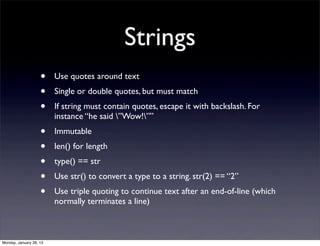 Strings
                    •    Use quotes around text
                    •    Single or double quotes, but must match
                    •    If string must contain quotes, escape it with backslash. For
                         instance “he said ”Wow!””
                    •    Immutable
                    •    len() for length
                    •    type() == str
                    •    Use str() to convert a type to a string. str(2) == “2”
                    •    Use triple quoting to continue text after an end-of-line (which
                         normally terminates a line)



Monday, January 28, 13
 