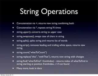 String Operations
                    •    Concatenation via +, returns new string combining both
                    •    Concatenation via *, repeats string N times
                    •    string.upper(), converts string to upper case
                    •    string.swapcase(), swaps case of chars in string
                    •    string.split(), splits string and returns list of words
                    •    string.strip(), removes leading and trailing white space, returns new
                         string
                    •    string.count(“whatToCount”)
                    •    string.replace(“this”, ”withThat”), returns new string with changes
                    •    string.ﬁnd(“whatToFind”, fromIndex) - returns index of whatToFind in
                         string starting at position fromIndex, -1 if not found
                    •    Many more, look in docs

Monday, January 28, 13
 