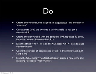 Do
                    •    Create two variables, one assigned to “http://www.” and another to
                         “cnn.com”
                    •    Concatenate (join) the two into a third variable so you get a
                         complete URL
                    •    Create another variable with the complete URL repeated 10 times,
                         but with a comma between the URLs
                    •    Split the string “<h1> This is an HTML header </h1>” into its space
                         delimited words
                    •    Count the number of occurrences of “jpg” in this string “a.jpg, b.gif,
                         c.jpg, d.png”
                    •    From the URL string “www.facebook.com” create a new string and
                         replacing “facebook” with “twitter”.



Monday, January 28, 13
 