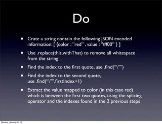 Do
                    •    Crate a string contain the following JSON encoded
                         information: [ {color : ”red” , value : ”#f00” } ]
                    •    Use .replace(this,withThat) to remove all whitespace
                         from the string
                    •    Find the index to the ﬁrst quote, use .ﬁnd(“””)
                    •    Find the index to the second quote,
                         use .ﬁnd(“””,ﬁrstIndex+1)
                    •    Extract the value mapped to color (in this case red)
                         which is between the ﬁrst two quotes, using the splicing
                         operator and the indexes found in the 2 previous steps



Monday, January 28, 13
 