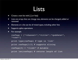 Lists
                •        Create a new list with [ ] or list()
                •        Lists are arrays that can change size, elements can be changed, added or
                         removed
                •        Elements or a list can be of mixed types, including other lists
                •        Supports splice operations
                •        For example
                         rssTags = [“<channel>”,”<title>”,”<pubDate>”,
                         ”<rss>”]
                         print type(rssTags) # type is ‘list’
                         print rssTags[1:3] # supports slicing
                         rssTags[0] = “<link>” # mutable
                         print len(rssTags) # returns length of list


Monday, January 28, 13
 